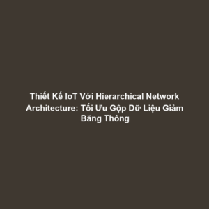 Thiết Kế IoT Với Hierarchical Network Architecture: Tối Ưu Gộp Dữ Liệu Giảm Băng Thông