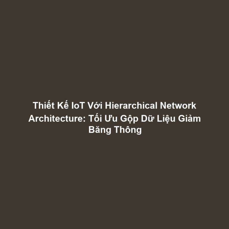 Thiết Kế IoT Với Hierarchical Network Architecture: Tối Ưu Gộp Dữ Liệu Giảm Băng Thông