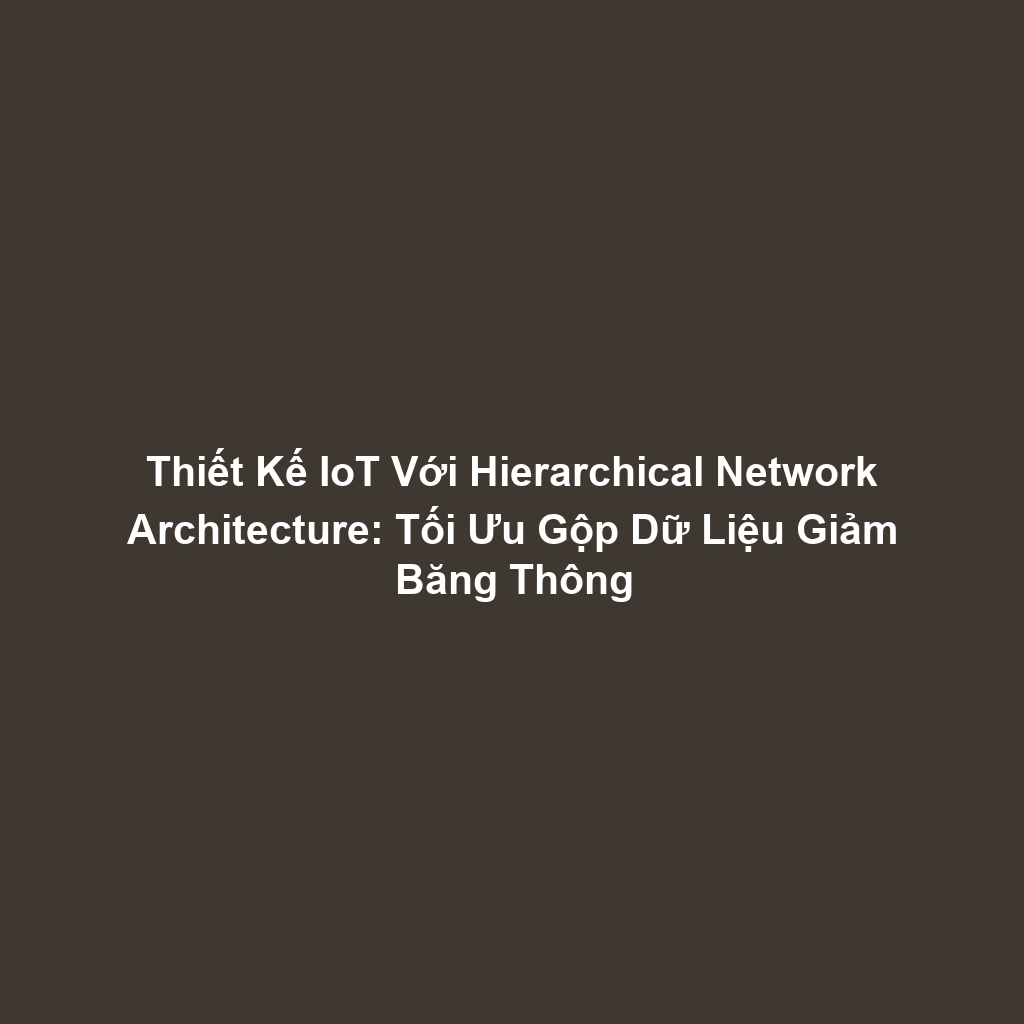 Thiết Kế IoT Với Hierarchical Network Architecture: Tối Ưu Gộp Dữ Liệu Giảm Băng Thông