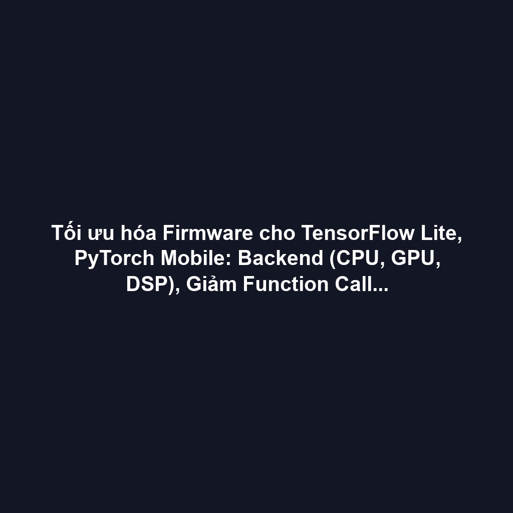 Tối ưu hóa Firmware cho TensorFlow Lite, PyTorch Mobile: Backend (CPU, GPU, DSP), Giảm Function Call Overhead và Heap/Stack