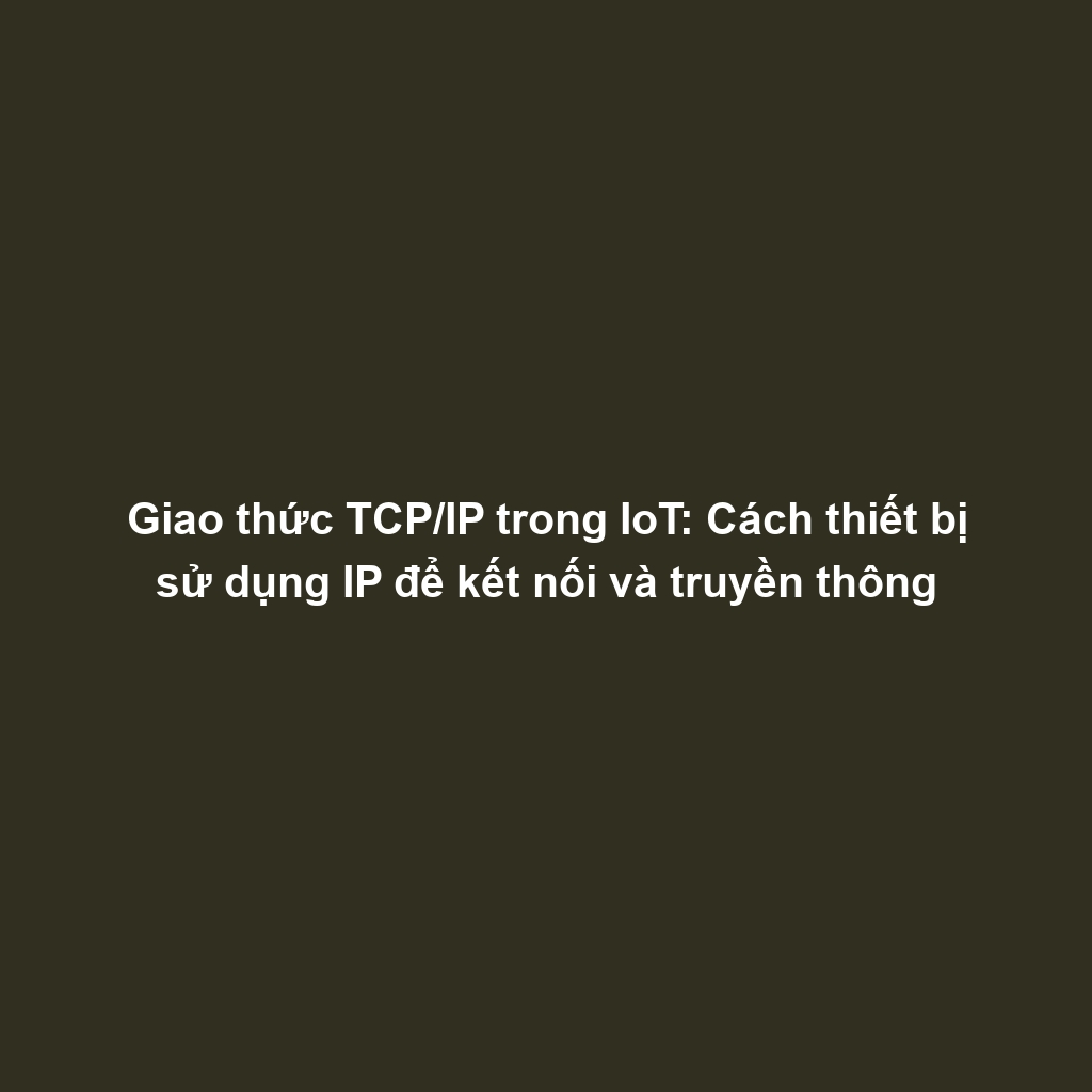 Giao thức TCP/IP trong IoT: Cách thiết bị sử dụng IP để kết nối và truyền thông
