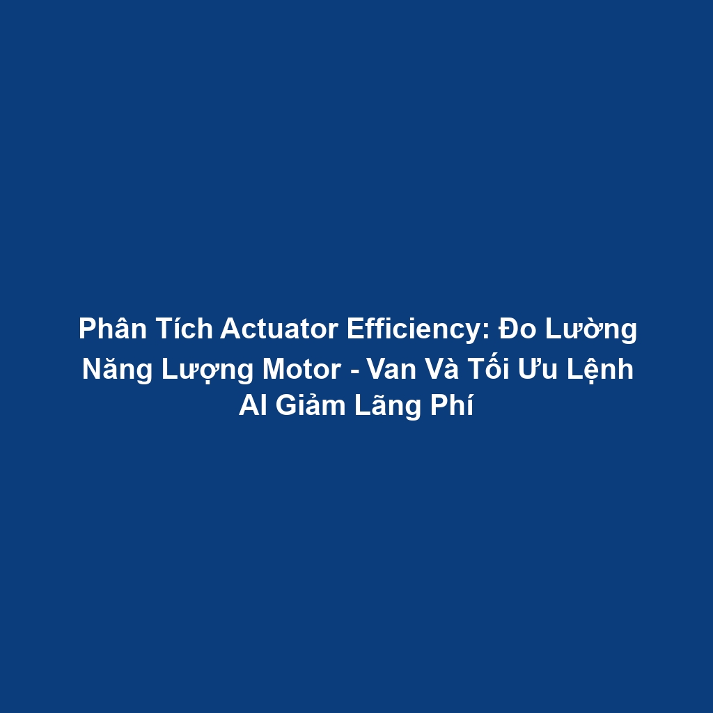 Phân Tích Actuator Efficiency: Đo Lường Năng Lượng Motor - Van Và Tối Ưu Lệnh AI Giảm Lãng Phí