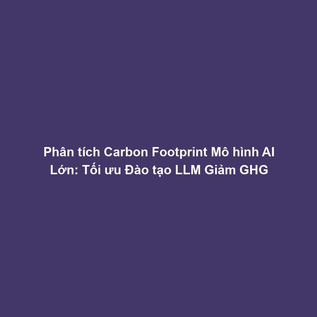 Phân tích Carbon Footprint Mô hình AI Lớn: Tối ưu Đào tạo LLM Giảm GHG