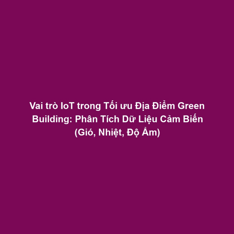 Vai trò IoT trong Tối ưu Địa Điểm Green Building: Phân Tích Dữ Liệu Cảm Biến (Gió, Nhiệt, Độ Ẩm)