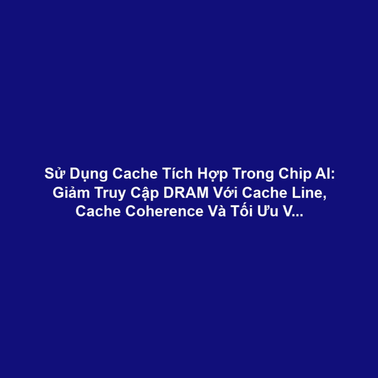Sử Dụng Cache Tích Hợp Trong Chip AI: Giảm Truy Cập DRAM Với Cache Line, Cache Coherence Và Tối Ưu Vị Trí Dữ Liệu