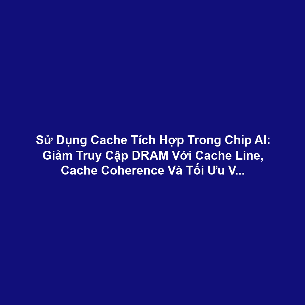 Sử Dụng Cache Tích Hợp Trong Chip AI: Giảm Truy Cập DRAM Với Cache Line, Cache Coherence Và Tối Ưu Vị Trí Dữ Liệu