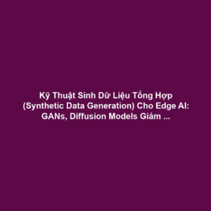 Kỹ Thuật Sinh Dữ Liệu Tổng Hợp (Synthetic Data Generation) Cho Edge AI: GANs, Diffusion Models Giảm Chi Phí Gán Nhãn