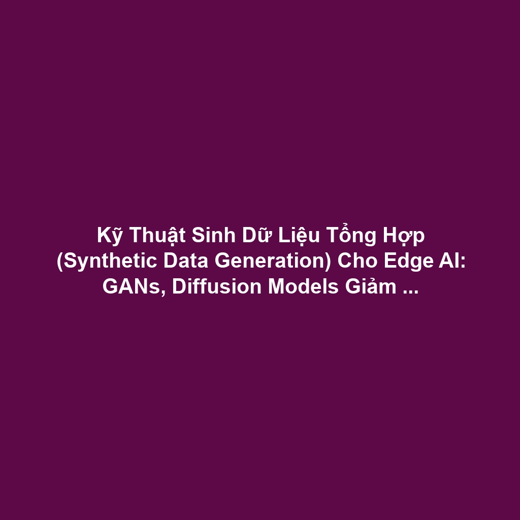 Kỹ Thuật Sinh Dữ Liệu Tổng Hợp (Synthetic Data Generation) Cho Edge AI: GANs, Diffusion Models Giảm Chi Phí Gán Nhãn
