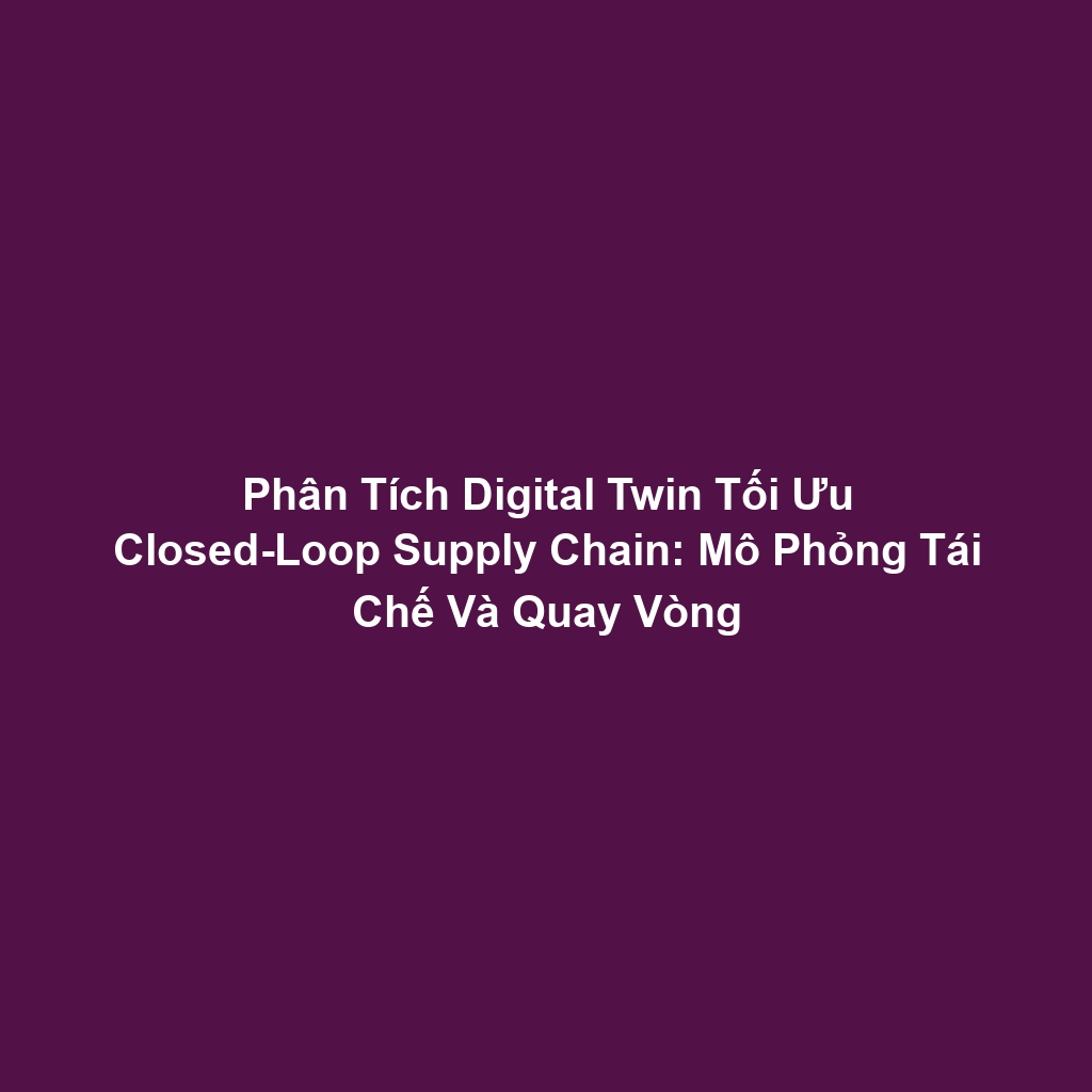 Phân Tích Digital Twin Tối Ưu Closed-Loop Supply Chain: Mô Phỏng Tái Chế Và Quay Vòng
