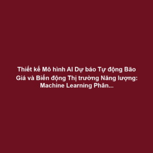 Thiết kế Mô hình AI Dự báo Tự động Bão Giá và Biến động Thị trường Năng lượng: Machine Learning Phân tích Dữ liệu - Tối ưu Chiến lược