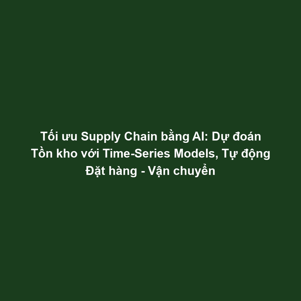 Tối ưu Supply Chain bằng AI: Dự đoán Tồn kho với Time-Series Models, Tự động Đặt hàng - Vận chuyển