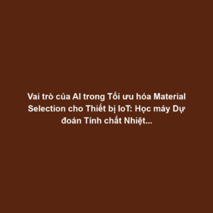 Vai trò của AI trong Tối ưu hóa Material Selection cho Thiết bị IoT: Học máy Dự đoán Tính chất Nhiệt-Điện, Tăng Độ Bền và Hiệu suất