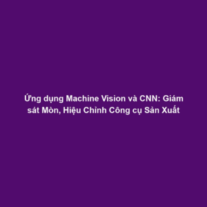 Ứng dụng Machine Vision và CNN: Giám sát Mòn, Hiệu Chỉnh Công cụ Sản Xuất
