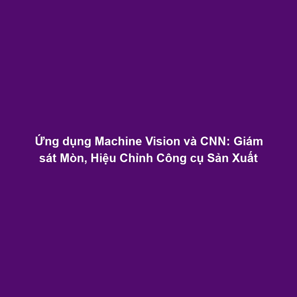 Ứng dụng Machine Vision và CNN: Giám sát Mòn, Hiệu Chỉnh Công cụ Sản Xuất