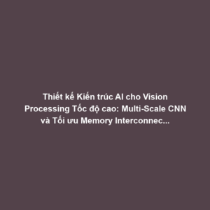 Thiết kế Kiến trúc AI cho Vision Processing Tốc độ cao: Multi-Scale CNN và Tối ưu Memory Interconnect Camera-Chip