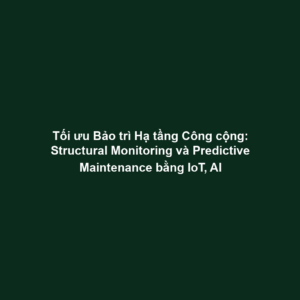 Tối ưu Bảo trì Hạ tầng Công cộng: Structural Monitoring và Predictive Maintenance bằng IoT, AI