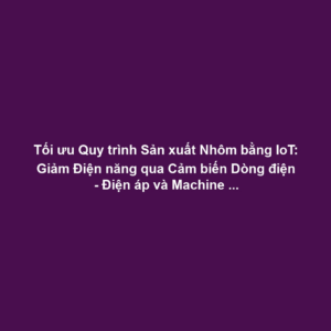 Tối ưu Quy trình Sản xuất Nhôm bằng IoT: Giảm Điện năng qua Cảm biến Dòng điện - Điện áp và Machine Learning