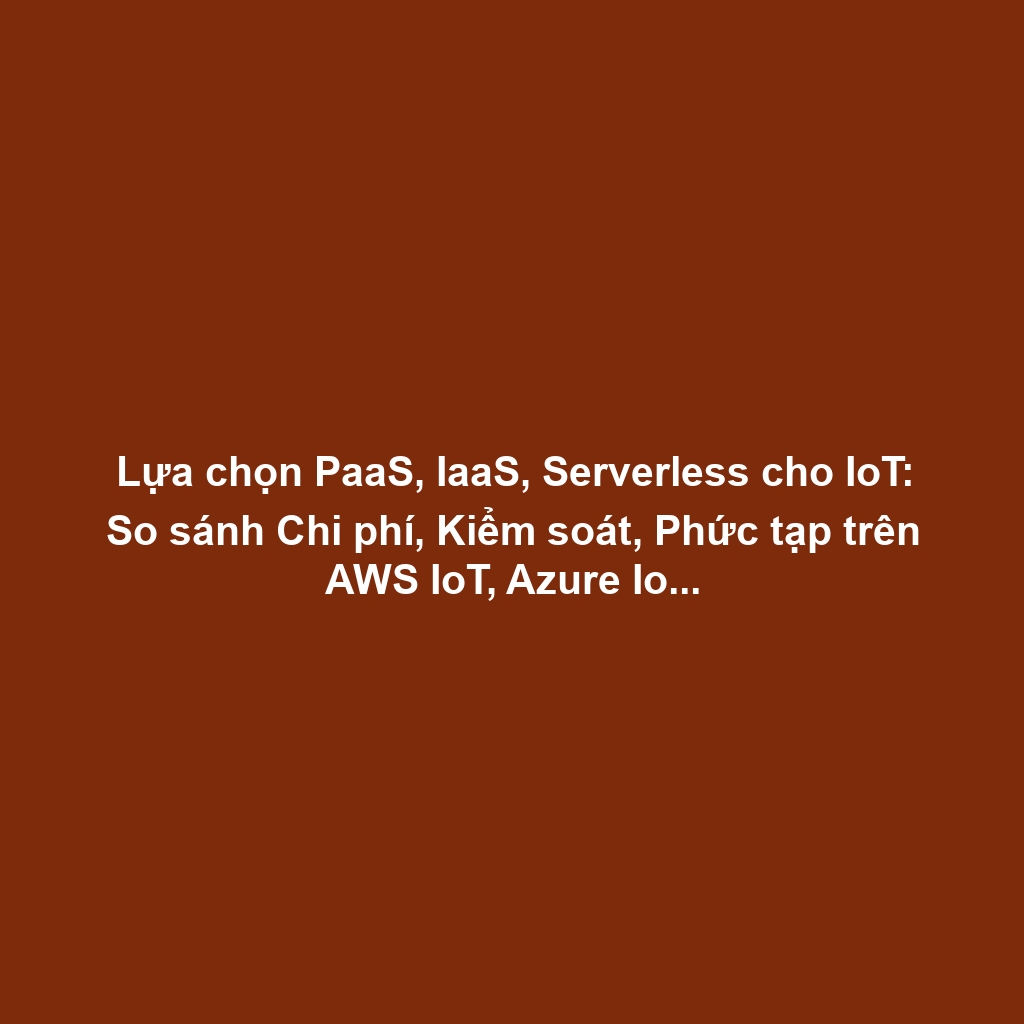Lựa chọn PaaS, IaaS, Serverless cho IoT: So sánh Chi phí, Kiểm soát, Phức tạp trên AWS IoT, Azure IoT, Google Cloud IoT