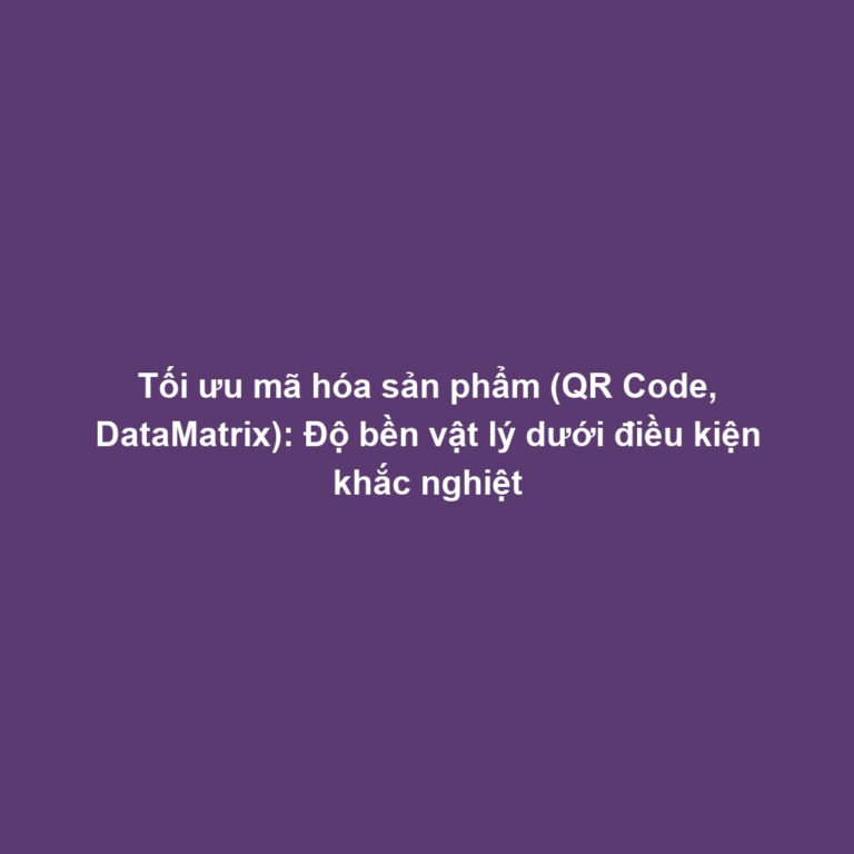 Tối ưu mã hóa sản phẩm (QR Code, DataMatrix): Độ bền vật lý dưới điều kiện khắc nghiệt