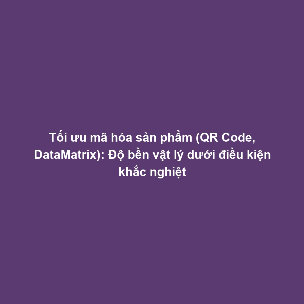 Tối ưu mã hóa sản phẩm (QR Code, DataMatrix): Độ bền vật lý dưới điều kiện khắc nghiệt