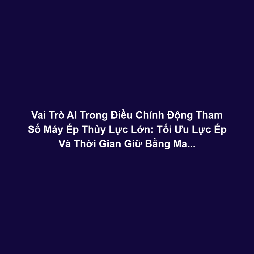 Vai Trò AI Trong Điều Chỉnh Động Tham Số Máy Ép Thủy Lực Lớn: Tối Ưu Lực Ép Và Thời Gian Giữ Bằng Machine Learning Để Giảm Lỗi Vật Liệu