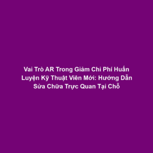 Vai Trò AR Trong Giảm Chi Phí Huấn Luyện Kỹ Thuật Viên Mới: Hướng Dẫn Sửa Chữa Trực Quan Tại Chỗ