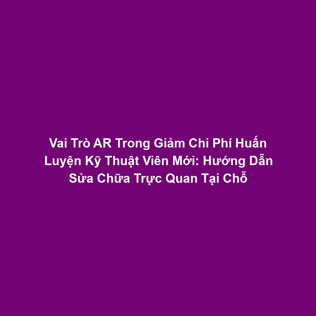 Vai Trò AR Trong Giảm Chi Phí Huấn Luyện Kỹ Thuật Viên Mới: Hướng Dẫn Sửa Chữa Trực Quan Tại Chỗ