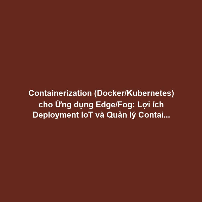 Containerization (Docker/Kubernetes) cho Ứng dụng Edge/Fog: Lợi ích Deployment IoT và Quản lý Container tại Thiết bị Biên