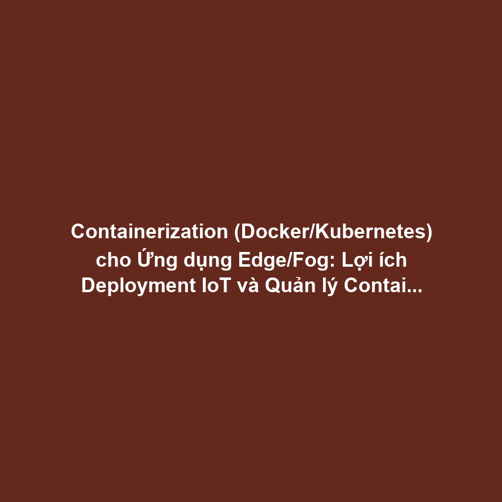 Containerization (Docker/Kubernetes) cho Ứng dụng Edge/Fog: Lợi ích Deployment IoT và Quản lý Container tại Thiết bị Biên
