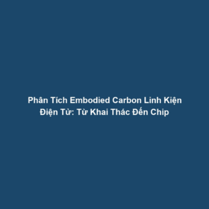 Phân Tích Embodied Carbon Linh Kiện Điện Tử: Từ Khai Thác Đến Chip