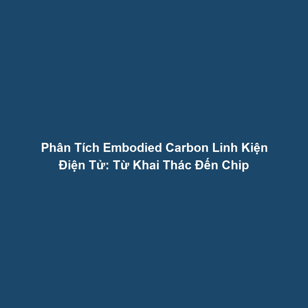 Phân Tích Embodied Carbon Linh Kiện Điện Tử: Từ Khai Thác Đến Chip
