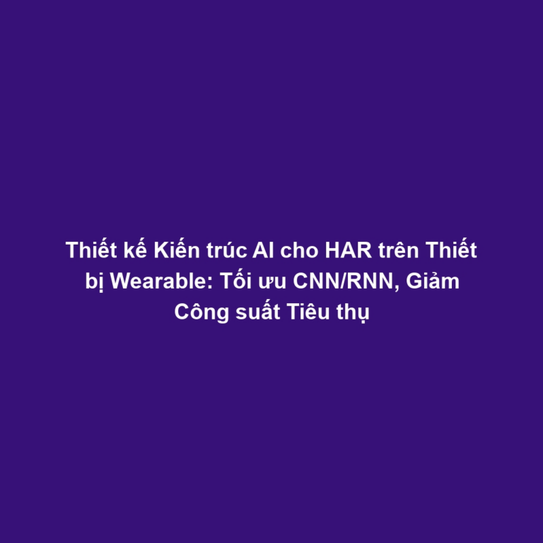 Thiết kế Kiến trúc AI cho HAR trên Thiết bị Wearable: Tối ưu CNN/RNN, Giảm Công suất Tiêu thụ
