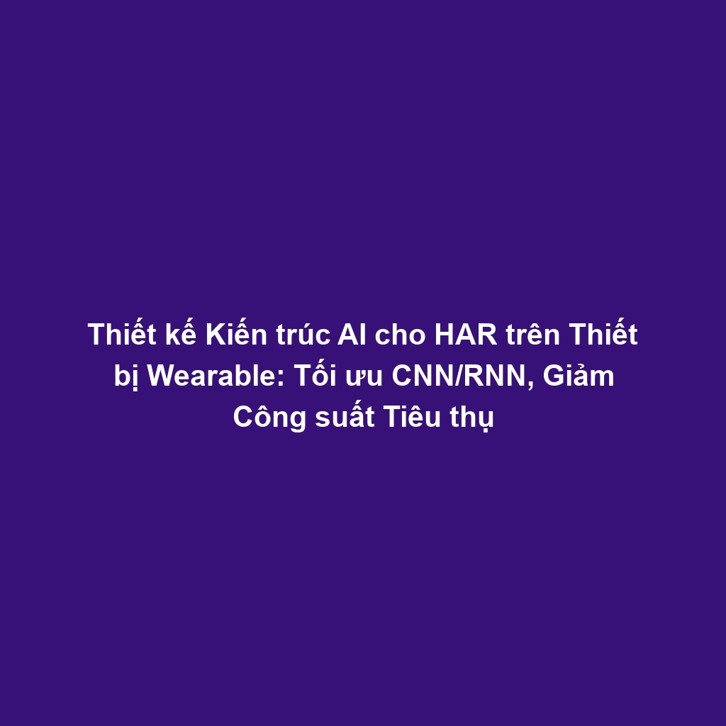 Thiết kế Kiến trúc AI cho HAR trên Thiết bị Wearable: Tối ưu CNN/RNN, Giảm Công suất Tiêu thụ