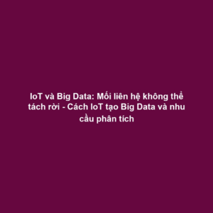 IoT và Big Data: Mối liên hệ không thể tách rời - Cách IoT tạo Big Data và nhu cầu phân tích