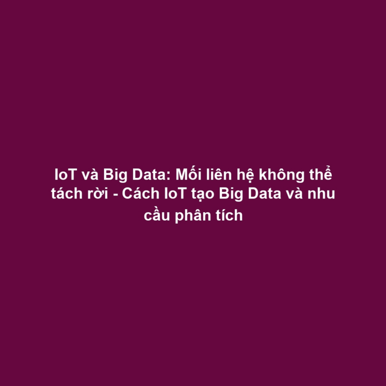 IoT và Big Data: Mối liên hệ không thể tách rời - Cách IoT tạo Big Data và nhu cầu phân tích