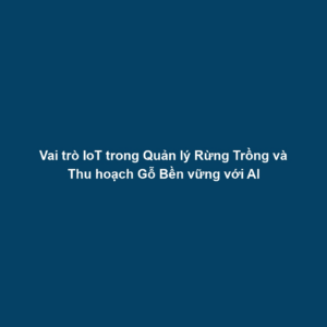 Vai trò IoT trong Quản lý Rừng Trồng và Thu hoạch Gỗ Bền vững với AI