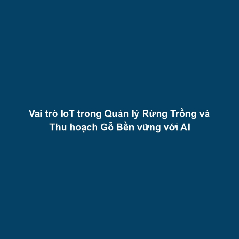 Vai trò IoT trong Quản lý Rừng Trồng và Thu hoạch Gỗ Bền vững với AI