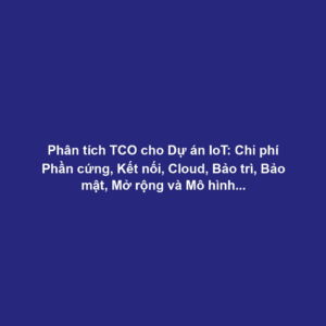 Phân tích TCO cho Dự án IoT: Chi phí Phần cứng, Kết nối, Cloud, Bảo trì, Bảo mật, Mở rộng và Mô hình Kinh doanh Bền vững