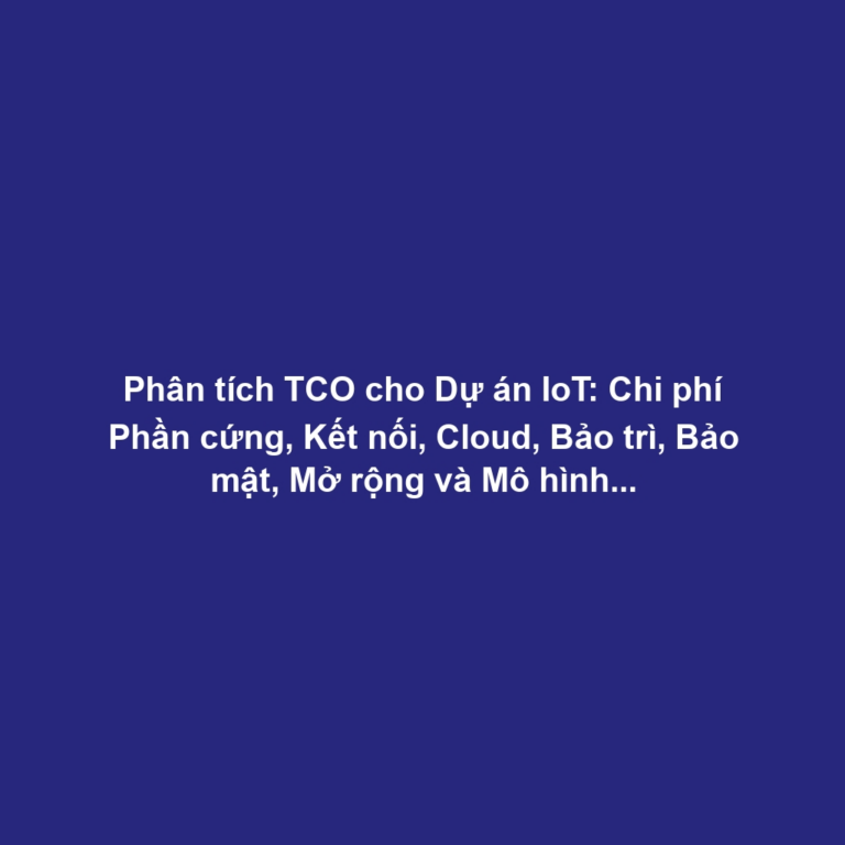 Phân tích TCO cho Dự án IoT: Chi phí Phần cứng, Kết nối, Cloud, Bảo trì, Bảo mật, Mở rộng và Mô hình Kinh doanh Bền vững