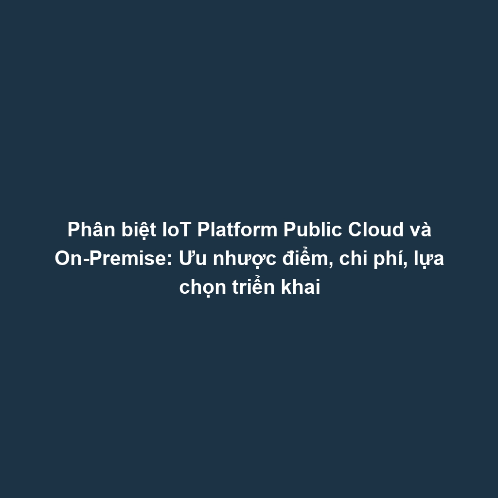 Phân biệt IoT Platform Public Cloud và On-Premise: Ưu nhược điểm, chi phí, lựa chọn triển khai
