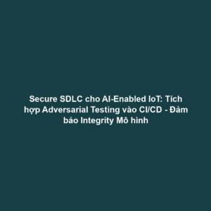 Secure SDLC cho AI-Enabled IoT: Tích hợp Adversarial Testing vào CI/CD - Đảm bảo Integrity Mô hình