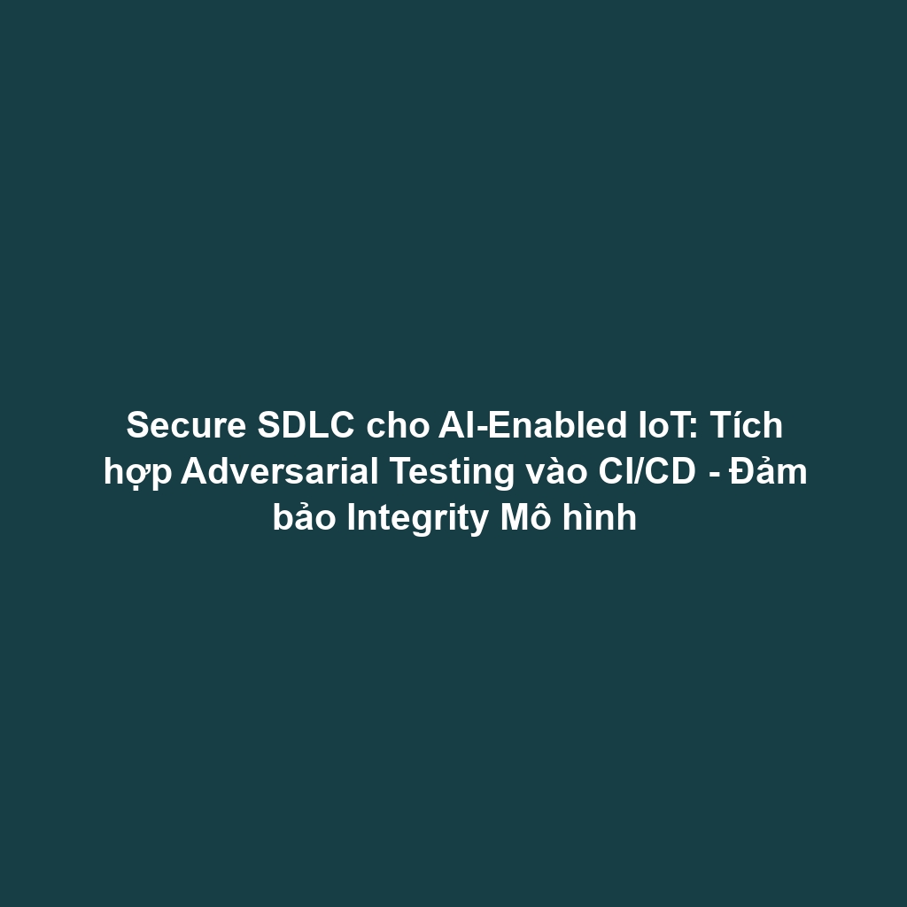 Secure SDLC cho AI-Enabled IoT: Tích hợp Adversarial Testing vào CI/CD - Đảm bảo Integrity Mô hình