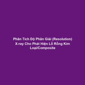Phân Tích Độ Phân Giải (Resolution) X-ray Cho Phát Hiện Lỗ Rỗng Kim Loại/Composite