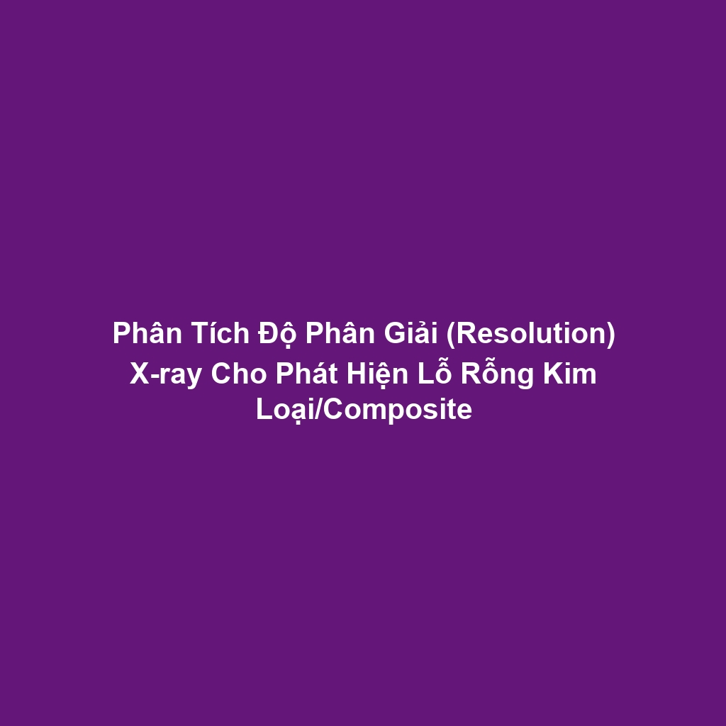 Phân Tích Độ Phân Giải (Resolution) X-ray Cho Phát Hiện Lỗ Rỗng Kim Loại/Composite