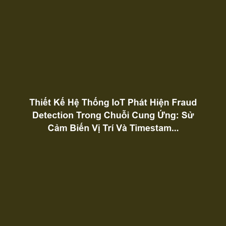 Thiết Kế Hệ Thống IoT Phát Hiện Fraud Detection Trong Chuỗi Cung Ứng: Sử Cảm Biến Vị Trí Và Timestamp