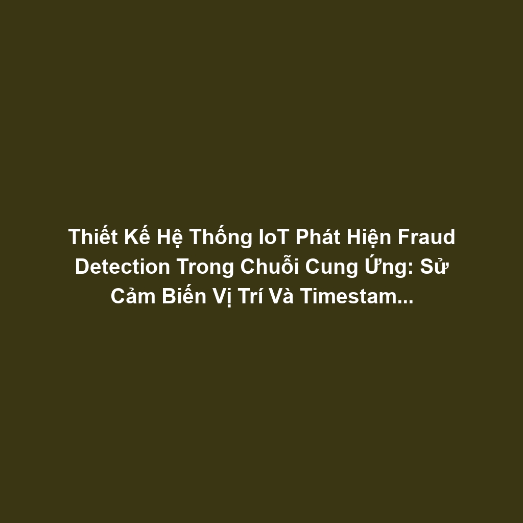 Thiết Kế Hệ Thống IoT Phát Hiện Fraud Detection Trong Chuỗi Cung Ứng: Sử Cảm Biến Vị Trí Và Timestamp