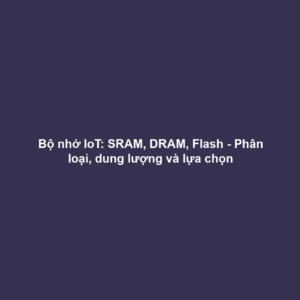 Bộ nhớ IoT: SRAM, DRAM, Flash - Phân loại, dung lượng và lựa chọn