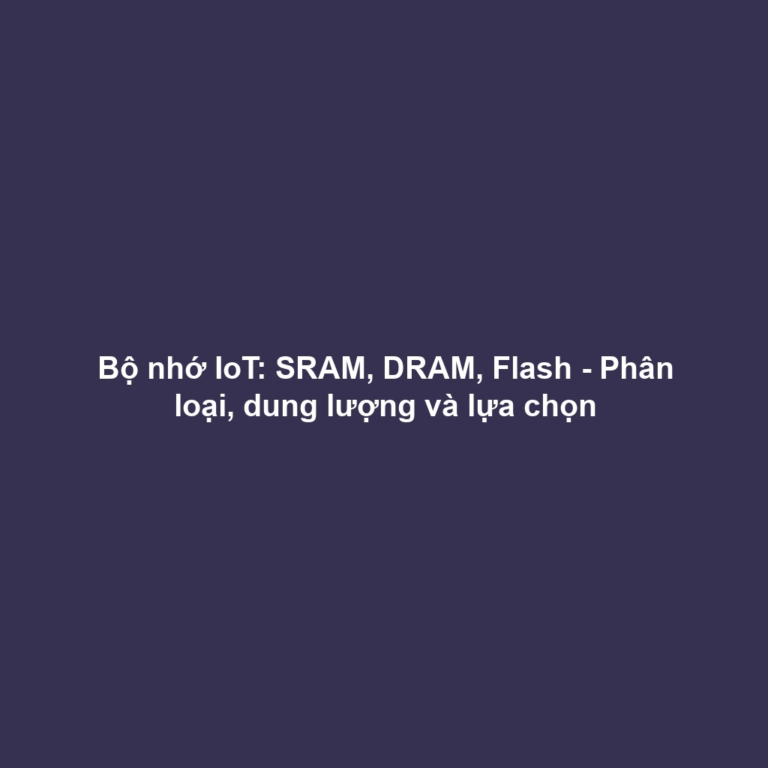 Bộ nhớ IoT: SRAM, DRAM, Flash - Phân loại, dung lượng và lựa chọn