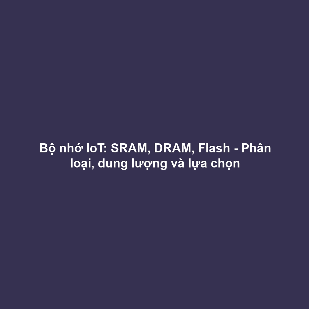 Bộ nhớ IoT: SRAM, DRAM, Flash - Phân loại, dung lượng và lựa chọn