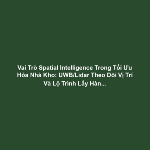 Vai Trò Spatial Intelligence Trong Tối Ưu Hóa Nhà Kho: UWB/Lidar Theo Dõi Vị Trí Và Lộ Trình Lấy Hàng